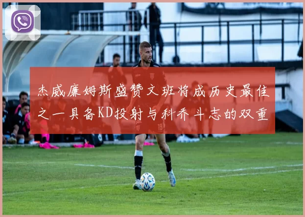 杰威廉姆斯盛赞文班将成历史最佳之一具备KD投射与科乔斗志的双重优势