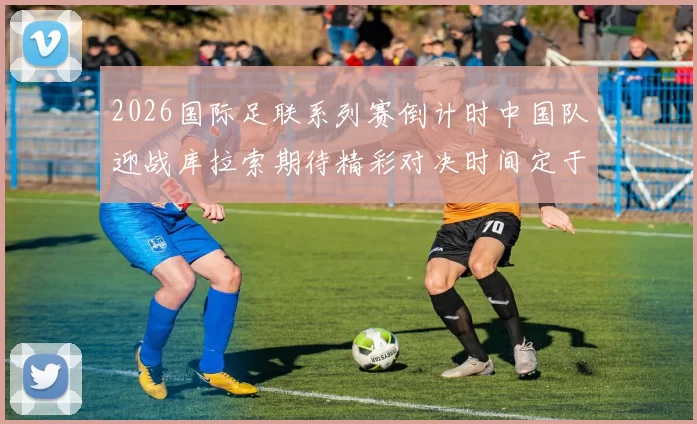 2026国际足联系列赛倒计时中国队迎战库拉索期待精彩对决时间定于3月27日14点