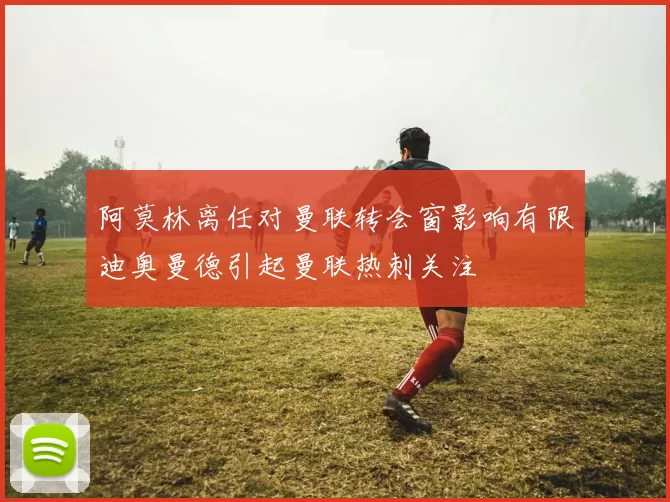 阿莫林离任对曼联转会窗影响有限迪奥曼德引起曼联热刺关注