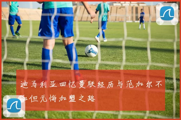 迪马利亚回忆曼联经历与范加尔不和但无悔加盟之路