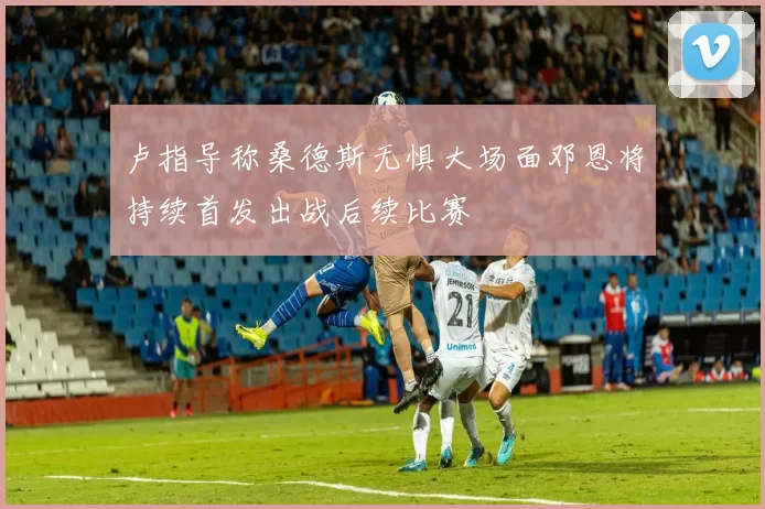 卢指导称桑德斯无惧大场面邓恩将持续首发出战后续比赛