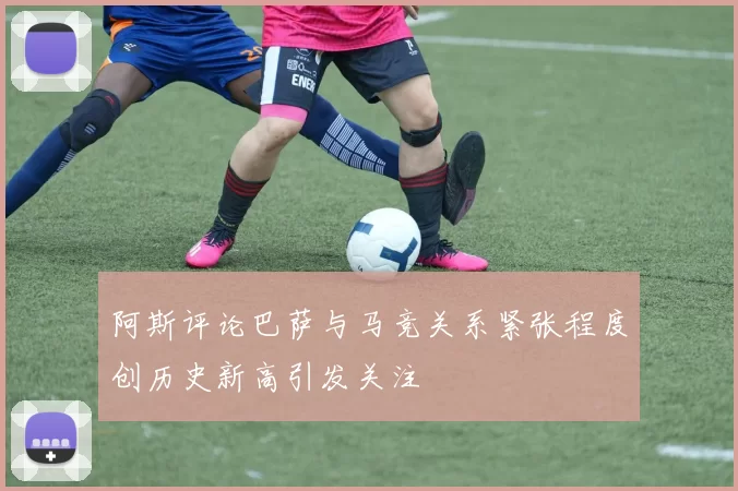 阿斯评论巴萨与马竞关系紧张程度创历史新高引发关注