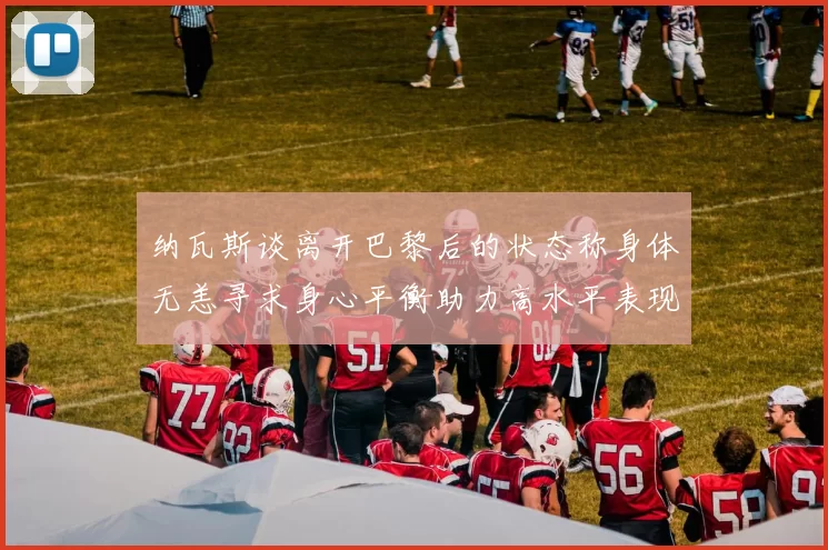纳瓦斯谈离开巴黎后的状态称身体无恙寻求身心平衡助力高水平表现