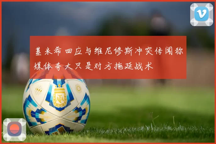 基米希回应与维尼修斯冲突传闻称媒体夸大只是对方拖延战术