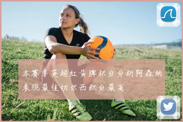 本赛季英超红黄牌积分分析阿森纳表现最佳切尔西积分最高