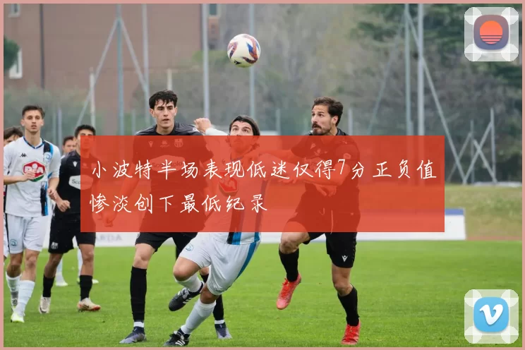 小波特半场表现低迷仅得7分正负值惨淡创下最低纪录