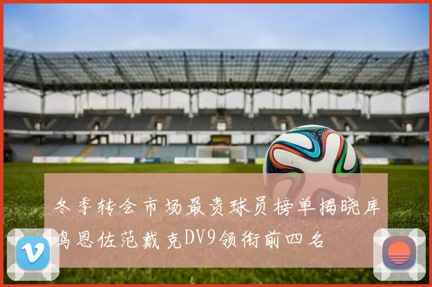 冬季转会市场最贵球员榜单揭晓库鸟恩佐范戴克DV9领衔前四名
