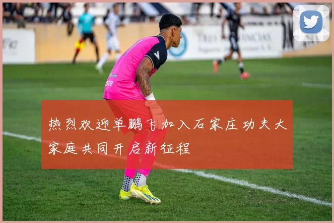 热烈欢迎单鹏飞加入石家庄功夫大家庭共同开启新征程