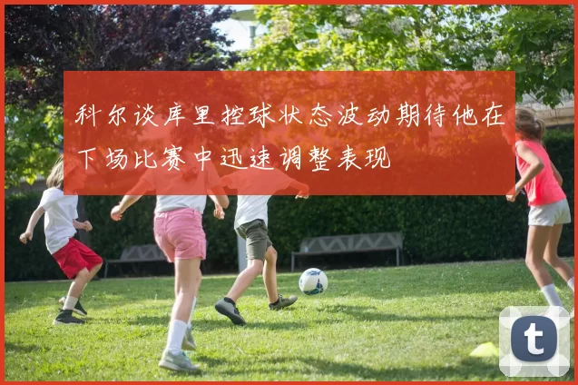 科尔谈库里控球状态波动期待他在下场比赛中迅速调整表现