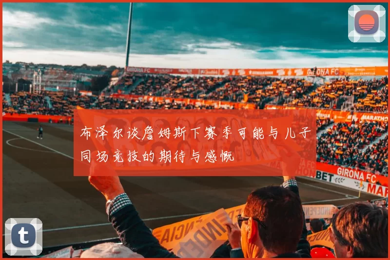 布泽尔谈詹姆斯下赛季可能与儿子同场竞技的期待与感慨