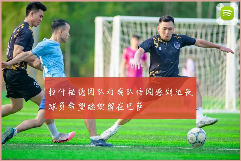 拉什福德团队对离队传闻感到沮丧球员希望继续留在巴萨