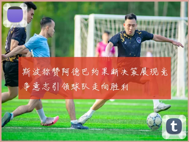 斯波称赞阿德巴约果断决策展现竞争意志引领球队走向胜利
