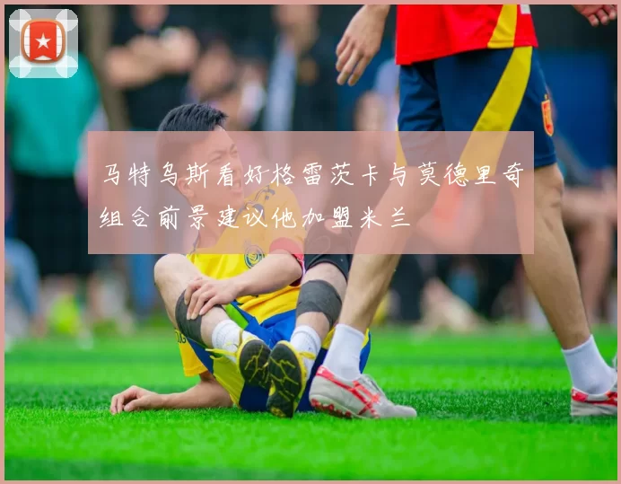 马特乌斯看好格雷茨卡与莫德里奇组合前景建议他加盟米兰