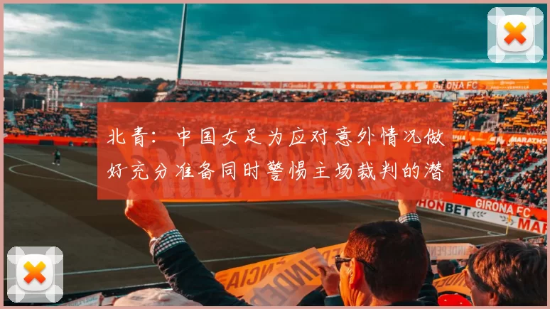 北青：中国女足为应对意外情况做好充分准备同时警惕主场裁判的潜在影响