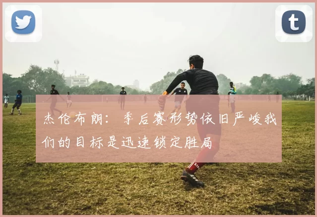 杰伦布朗：季后赛形势依旧严峻我们的目标是迅速锁定胜局