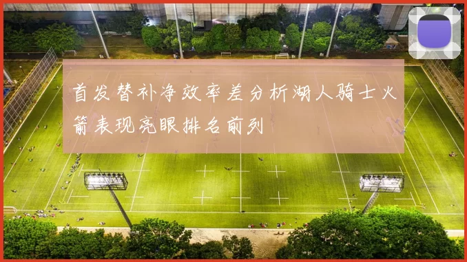 首发替补净效率差分析湖人骑士火箭表现亮眼排名前列