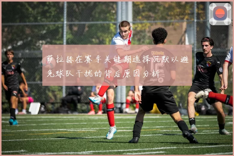 萨拉赫在赛季关键期选择沉默以避免球队干扰的背后原因分析